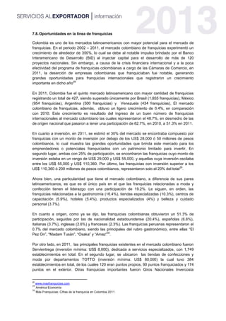 7.8.Oportunidades en la línea de franquicias
Colombia es uno de los mercados latinoamericanos con mayor potencial para el mercado de
franquicias. En el periodo 2002 – 2011, el mercado colombiano de franquicias experimentó un
crecimiento de alrededor de 350%, lo cual se debe al notable impulso brindado por el Banco
Interamericano de Desarrollo (BID) al inyectar capital para el desarrollo de más de 120
proyectos nacionales. Sin embargo, a causa de la crisis financiera internacional y a la poca
efectividad del programa de franquicias colombianas a cargo de las Cámaras de Comercio, en
2011, la deserción de empresas colombianas que franquiciaban fue notable, generando
grandes oportunidades para franquicias internacionales que registraron un crecimiento
importante en dicho año
28
En 2011, Colombia fue el quinto mercado latinoamericano con mayor cantidad de franquicias
registrando un total de 427, siendo superado únicamente por Brasil (1,855 franquicias), México
(954 franquicias), Argentina (500 franquicias) y Venezuela (434 franquicias), El mercado
colombiano de franquicias, además, obtuvo un ligero crecimiento de 0.4%, en comparación
con 2010. Este crecimiento es resultado del ingreso de un buen número de franquicias
internacionales al mercado colombiano las cuales representaron el 48.7%, en desmedro de las
de origen nacional que pasaron a tener una participación de 62.7%, en 2010, a 51.3% en 2011.
En cuanto a inversión, en 2011, se estimó el 30% del mercado se encontraba compuesto por
franquicias con un monto de inversión por debajo de los US$ 28,000 ó 50 millones de pesos
colombianos, lo cual muestra las grandes oportunidades que brinda este mercado para los
emprendedores o potenciales franquiciados con un patrimonio limitado para invertir, En
segundo lugar, ambas con 25% de participación, se encontraron las franquicias cuyo monto de
inversión estaba en un rango de US$ 29,000 y US$ 55,000, y aquellas cuya inversión oscilaba
entre los US$ 55,000 y US$ 110,360. Por último, las franquicias con inversión superior a los
US$ 110,360 ó 200 millones de pesos colombianos, representaron solo el 20% del total
29
.
Ahora bien, una particularidad que tiene el mercado colombiano, a diferencia de sus pares
latinoamericanos, es que es el único país en el que las franquicias relacionadas a moda y
confección tienen el liderazgo con una participación de 19.2%. Le siguen, en orden, las
franquicias relacionadas a la gastronomía (16.4%), tiendas especializadas (10.3%), centros de
capacitación (5.9%), hoteles (5.4%), productos especializados (4%) y belleza y cuidado
personal (3.7%).
En cuanto a origen, como ya se dijo, las franquicias colombianas obtuvieron un 51.3% de
participación, seguidas por las de nacionalidad estadounidense (20.4%), españolas (6.6%),
italianas (3.7%), inglesas (2.6%) y francesas (2.3%). Las franquicias peruanas representaron el
0.7% del mercado colombiano, siendo las principales del rubro gastronómico, entre ellas “El
Pez On”, “Madam Tusán”, “Osaka” y “Amaz”
30
.
Por otro lado, en 2011, las principales franquicias existentes en el mercado colombiano fueron
Servientrega (inversión mínima: US$ 8,000), dedicada a servicios especializados, con 1,749
establecimientos en total. En el segundo lugar, se ubicaron las tiendas de confecciones y
moda por departamentos TOTTO (inversión mínima: US$ 80,000) la cual tuvo 384
establecimientos en total, de los cuales 120 eran puntos propios, 90 puntos franquiciados y 174
puntos en el exterior. Otras franquicias importantes fueron Giros Nacionales Invercosta
28
www.masfranquicias.com
29
América Economía
30
Más Franquicias: Cifras de la franquicia en Colombia 2011
 