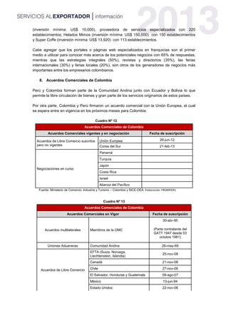 (inversión mínima: US$ 10,000), proveedora de servicios especializados con 220
establecimientos; Helados Mimos (inversión mínima: US$ 150,000) con 150 establecimientos
y Super Coffe (inversión mínima: US$ 13,920) con 113 establecimientos.
Cabe agregar que los portales o páginas web especializados en franquicias son el primer
medio a utilizar para conocer más acerca de los potenciales negocios con 65% de respuestas,
mientras que las estrategias integrales (50%), revistas y directorios (35%), las ferias
internacionales (30%) y ferias locales (20%), son otros de los generadores de negocios más
importantes entre los empresarios colombianos.
8. Acuerdos Comerciales de Colombia
Perú y Colombia forman parte de la Comunidad Andina junto con Ecuador y Bolivia lo que
permite la libre circulación de bienes y gran parte de los servicios originarios de estos países.
Por otra parte, Colombia y Perú firmaron un acuerdo comercial con la Unión Europea, el cual
se espera entre en vigencia en los próximos meses para Colombia.
Cuadro Nº 12
Acuerdos Comerciales de Colombia
Acuerdos Comerciales vigentes y en negociación Fecha de suscripción
Acuerdos de Libre Comercio suscritos
pero no vigentes
Unión Europea 26-jun-12
Corea del Sur 21-feb-13
Negociaciones en curso
Panamá
Turquía
Japón
Costa Rica
Israel
Alianza del Pacífico
Fuente: Ministerio de Comercio, Industria y Turismo – Colombia y SICE-OEA. Elaboración: PROMPERU
Cuadro Nº 13
Acuerdos Comerciales de Colombia
Acuerdos Comerciales en Vigor Fecha de suscripción
Acuerdos multilaterales Miembros de la OMC
30-abr-95
(Parte contratante del
GATT 1947 desde 03
octubre 1981)
Uniones Aduaneras Comunidad Andina 26-may-69
Acuerdos de Libre Comercio
EFTA (Suiza, Noruega,
Liechtenstein, Islandia)
25-nov-08
Canadá 21-nov-08
Chile 27-nov-06
El Salvador, Honduras y Guatemala 09-ago-07
México 13-jun-94
Estado Unidos 22-nov-06
 