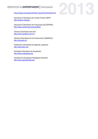 http://www.embajadacolombia.org.pe/html/estad4.mht
Asociación Colombiana de Contact Center & BPO
http://acdecc.org/esp/
Asociación Colombiana de Franquicias (ALCOFRAN)
http://www.centercourt.com/acolfran/
Cámara Colombiana del Libro
http://www.camlibro.com.co/
Cámara Colombiana de la Construcción (CAMACOL)
http://camacol.co/
Federación Colombiana de Agentes Logísticos
http://www.fitac.net/
Sociedad Colombiana de Arquitectos
http://www.scabogota.org/
Sociedad de Arquitectos Paisajistas-Colombia
http://www.sapcolombia.org/
 