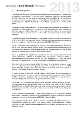 1. Resumen ejecutivo
Colombia posee una de las economías más sólidas e importantes de América Latina (tercera
en población y cuarta en PBI). El año 2012, el PBI colombiano aumentó 4% en comparación
con 2011, con lo cual esta economía viene creciendo desde el año 2000. El FMI estima que la
economía colombiana crecerá 4.1% este año, y el Banco de la República señala que este
crecimiento puede ser del 5%. Mientras que para el año 2014, se proyecta un aumento del PBI
del 5%.
Este es uno de los países de América Latina con mayor descentralización, y la población, la
producción, el poder adquisitivo y el consumo están distribuidos en varias ciudades de
diferentes regiones del país. Colombia es un mercado de 45.5 millones de consumidores,
mayormente urbanos, y cuenta con más de 30 ciudades con poblaciones superiores a 100 mil
habitantes.
El intercambio comercial de servicios entre Colombia y el mundo sumó US$ 16,385 millones en
2012, es decir 14.1% más que el año anterior. Históricamente este país ha tenido una balanza
de servicios negativa, y el último año este déficit alcanzó US$ 5,750 millones.
En 2012, las importaciones colombianas de servicios fueron US$ 11,068 millones, 16.5% más
que en 2011; mientras que entre los años 2008 y 2012, estas compras aumentaron 11.3% en
promedio anual. Los estudios especializados señalan que, en los próximos años, los servicios
crecerán en Colombia a un ritmo mayor al del resto de sectores.
Según la UNCTAD, las importaciones colombianas de otros servicios (comunicaciones,
servicios financieros, software e informática, pago de licencias, servicios culturales y
personales y servicios del gobierno) sumaron US$ 4,814 millones en 2012 (15.6% más que en
el año 2011), y representaron 43% de las importaciones totales de servicios de este país.
Colombia brinda importantes oportunidades de negocio a los productos peruanos porque
tenemos un idioma común, cercanía geográfica y cultural. Además entre los países de la CAN
(Bolivia, Colombia, Ecuador y Perú) existe libre comercio de servicios, salvo en los sectores de
servicios Financieros y de Televisión Abierta Nacional.
El sector servicios de Colombia muestra múltiples oportunidades, ya que cuenta con un
crecimiento sostenido y se ha convertido en una de las mayores apuestas comerciales del país.
En 2013, el consumo privado en Colombia aumentará principalmente en los sectores de
educación (8.6%), comunicaciones (7.1%) y servicios de salud (7.0%).
Por otro lado, en Colombia los gastos en productos editoriales (revistas, periódicos, libro, etc.)
se incrementaron en 6.6% en promedio anual en los últimos cinco años, y en 2012 sumaron
US$ 1,973 millones. En 2011, Colombia fue el quinto mercado latinoamericano por el número
de franquicias, al registrar un total de 427; y de este total el 49% fueron franquicias
internacionales.
El sector construcción representó el 7.7% del PBI colombiano en 2012, y creció 3.6% respecto
al año previo. Por su parte los gastos en servicios de vivienda (alquiler, hipotecas inmobiliarias,
reparación y mantenimiento) alcanzaron US$ 39,555 millones en 2012.
En el caso de la industria de TI y BPO, el consumo fue de US$ 786 millones en 2011, y se
incrementó 61% entre los años 2007 y 2011. Mientras que los gastos en hardware y software
totalizaron US$ 460 millones, después de experimentar una variación promedio anual de 7.0%
entre 2007 y 2012.
 
