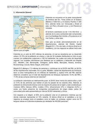2. Información General
Colombia se encuentra en la parte noroccidental
de América del Sur. Tiene costas en el Océano
Atlántico (1,600 Km) y el Océano Pacífico (1,300
Km); además limita con Venezuela y Brasil al
este, con Perú y Ecuador al sur, y con Panamá al
noroeste.
El territorio colombiano es de 1,141,750 Km2; y
además de la zona continental está comprendido
por el archipiélago San Andrés y Providencia en el
mar Caribe, y otras islas.
Este país se divide administrativamente en 32
departamentos, además del Distrito Capital
(Bogotá D.C.). Por otro lado, el idioma oficial es el
castellano; y en los negocios se utilizan tanto este
idioma como el inglés.
Colombia es un país de 45.5 millones de personas, el cual se caracteriza por su desarrollo
urbano. El 70% de la población es urbana y, más de 30 ciudades distribuidas en todo el país
cuentan con poblaciones superiores a 100 mil habitantes, las cuales son polos de desarrollo
regional. Las ciudades colombianas que destacan por su población y desarrollo son Bogotá
D.C., Medellín, Cali, Barranquilla, Cartagena, Santa Marta, Manizales, Pereira, Armenia,
Bucaramanga, Cúcuta, Neiva, Ibagué, entre otras
1.
Bogotá D.C alberga a 7.3 millones de personas y, contribuye con el 25.0% del PBI y el 36.3%
de las importaciones nacionales. Por su parte, Medellín, capital del departamento de Antioquia,
tiene un área metropolitana de 3.5 millones de habitantes y, explica 8.4% del PBI; además
debemos considerar que el total del departamento de Antioquia representa 14.4% del PBI y
11.8% de las compras externas de Colombia
2.
La población colombiana es relativamente joven: el 28.6% tiene menos de catorce años y solo
un 4.4% de las personas que habitan el país ha pasado de los sesenta años. Además, la
población es étnicamente diversa como la mayoría de países de la región y está constituida por
mestizos (58%), blancos (20%), mulatos (14%), afroamericano (4%) e indígenas (3,4%); y
existe una fuerte presencia de inmigrantes principalmente de origen árabe, judíos (la
comunidad judía está representada por más de 50,000 habitantes) y chinos.
Con respecto a la religión, el 90% de la población cree en el catolicismo mientras que las
demás creencias representan el 10% restante. El idioma oficial es el castellano y en los
negocios se emplean tanto el castellano como el inglés; sin embargo, existen cerca de 70
lenguas nativas en Colombia empleadas por alrededor de 445,000 personas
3
.
1
DANE – Colombia. Portal de Turismo - Colombia
2
DANE – Colombia. América Economía. Business Monitor
3
CIA
 