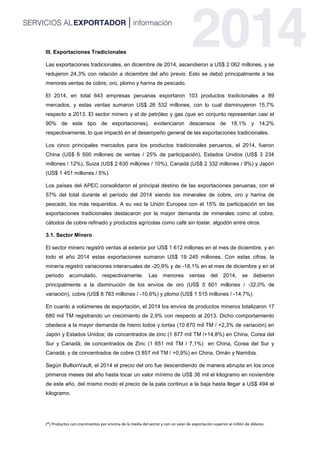 (*) Productos con crecimientos por encima de la media del sector y con un valor de exportación superior al millón de dólares.
III. Exportaciones Tradicionales
Las exportaciones tradicionales, en diciembre de 2014, ascendieron a US$ 2 062 millones, y se
redujeron 24,3% con relación a diciembre del año previo. Esto se debió principalmente a las
menores ventas de cobre, oro, plomo y harina de pescado.
El 2014, en total 643 empresas peruanas exportaron 103 productos tradicionales a 89
mercados, y estas ventas sumaron US$ 26 532 millones, con lo cual disminuyeron 15,7%
respecto a 2013. El sector minero y el de petróleo y gas (que en conjunto representan casi el
90% de este tipo de exportaciones), evidenciaron descensos de 18,1% y 14,2%
respectivamente, lo que impactó en el desempeño general de las exportaciones tradicionales.
Los cinco principales mercados para los productos tradicionales peruanos, el 2014, fueron
China (US$ 6 500 millones de ventas / 25% de participación), Estados Unidos (US$ 3 234
millones / 12%), Suiza (US$ 2 630 millones / 10%), Canadá (US$ 2 332 millones / 9%) y Japón
(US$ 1 451 millones / 5%).
Los países del APEC consolidaron el principal destino de las exportaciones peruanas, con el
57% del total durante el período del 2014 siendo los minerales de cobre, oro y harina de
pescado, los más requeridos. A su vez la Unión Europea con el 15% de participación en las
exportaciones tradicionales destacaron por la mayor demanda de minerales como el cobre,
cátodos de cobre refinado y productos agrícolas como café sin tostar, algodón entre otros.
3.1. Sector Minero
El sector minero registró ventas al exterior por US$ 1 612 millones en el mes de diciembre, y en
todo el año 2014 estas exportaciones sumaron US$ 19 245 millones. Con estas cifras, la
minería registró variaciones interanuales de -20,9% y de -18,1% en el mes de diciembre y en el
periodo acumulado, respectivamente. Las menores ventas del 2014, se debieron
principalmente a la disminución de los envíos de oro (US$ 5 601 millones / -32,0% de
variación), cobre (US$ 8 783 millones / -10,6%) y plomo (US$ 1 515 millones / -14,7%).
En cuanto a volúmenes de exportación, el 2014 los envíos de productos mineros totalizaron 17
680 mil TM registrando un crecimiento de 2,9% con respecto al 2013. Dicho comportamiento
obedece a la mayor demanda de hierro lodos y tortas (10 870 mil TM / +2,3% de variación) en
Japón y Estados Unidos; de concentrados de zinc (1 877 mil TM /+14,8%) en China, Corea del
Sur y Canadá; de concentrados de Zinc (1 651 mil TM / 7,1%) en China, Corea del Sur y
Canadá; y de concentrados de cobre (3 857 mil TM / +0,9%) en China, Omán y Namibia.
Según BullionVault, el 2014 el precio del oro fue descendiendo de manera abrupta en los once
primeros meses del año hasta tocar un valor mínimo de US$ 36 mil el kilogramo en noviembre
de este año, del mismo modo el precio de la pata continuo a la baja hasta llegar a US$ 494 el
kilogramo.
 