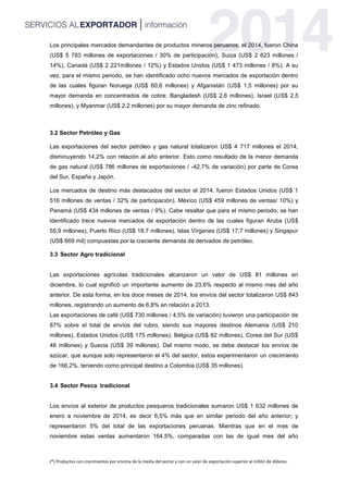 (*) Productos con crecimientos por encima de la media del sector y con un valor de exportación superior al millón de dólares.
Los principales mercados demandantes de productos mineros peruanos, el 2014, fueron China
(US$ 5 783 millones de exportaciones / 30% de participación), Suiza (US$ 2 623 millones /
14%), Canadá (US$ 2 221millones / 12%) y Estados Unidos (US$ 1 473 millones / 8%). A su
vez, para el mismo periodo, se han identificado ocho nuevos mercados de exportación dentro
de las cuales figuran Noruega (US$ 60,6 millones) y Afganistán (US$ 1,5 millones) por su
mayor demanda en concentrados de cobre; Bangladesh (US$ 2,6 millones), Israel (US$ 2,5
millones), y Myanmar (US$ 2,2 millones) por su mayor demanda de zinc refinado.
3.2 Sector Petróleo y Gas
Las exportaciones del sector petróleo y gas natural totalizaron US$ 4 717 millones el 2014,
disminuyendo 14,2% con relación al año anterior. Esto como resultado de la menor demanda
de gas natural (US$ 786 millones de exportaciones / -42,7% de variación) por parte de Corea
del Sur, España y Japón.
Los mercados de destino más destacados del sector el 2014, fueron Estados Unidos (US$ 1
516 millones de ventas / 32% de participación), México (US$ 459 millones de ventas/ 10%) y
Panamá (US$ 434 millones de ventas / 9%). Cabe resaltar que para el mismo periodo, se han
identificado trece nuevos mercados de exportación dentro de las cuales figuran Aruba (US$
55,9 millones), Puerto Rico (US$ 18,7 millones), Islas Vírgenes (US$ 17,7 millones) y Singapur
(US$ 669 mil) compuestas por la creciente demanda de derivados de petróleo.
3.3 Sector Agro tradicional
Las exportaciones agrícolas tradicionales alcanzaron un valor de US$ 81 millones en
diciembre, lo cual significó un importante aumento de 23,6% respecto al mismo mes del año
anterior. De esta forma, en los doce meses de 2014, los envíos del sector totalizaron US$ 843
millones, registrando un aumento de 6,8% en relación a 2013.
Las exportaciones de café (US$ 730 millones / 4,5% de variación) tuvieron una participación de
87% sobre el total de envíos del rubro, siendo sus mayores destinos Alemania (US$ 210
millones), Estados Unidos (US$ 175 millones), Bélgica (US$ 82 millones), Corea del Sur (US$
48 millones) y Suecia (US$ 39 millones). Del mismo modo, se debe destacar los envíos de
azúcar, que aunque solo representaron el 4% del sector, estos experimentaron un crecimiento
de 166,2%, teniendo como principal destino a Colombia (US$ 35 millones).
3.4 Sector Pesca tradicional
Los envíos al exterior de productos pesqueros tradicionales sumaron US$ 1 632 millones de
enero a noviembre de 2014, es decir 6,5% más que en similar periodo del año anterior; y
representaron 5% del total de las exportaciones peruanas. Mientras que en el mes de
noviembre estas ventas aumentaron 164,5%, comparadas con las de igual mes del año
 