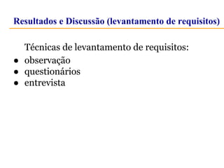 Resultados e Discussão (levantamento de requisitos) 
Técnicas de levantamento de requisitos: 
● observação 
● questionários 
● entrevista 
 