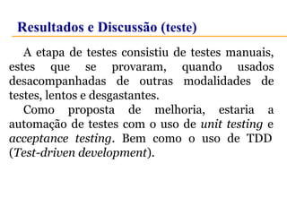Resultados e Discussão (teste) 
A etapa de testes consistiu de testes manuais, 
estes que se provaram, quando usados 
desacompanhadas de outras modalidades de 
testes, lentos e desgastantes. 
Como proposta de melhoria, estaria a 
automação de testes com o uso de unit testing e 
acceptance testing. Bem como o uso de TDD 
(Test-driven development). 
 