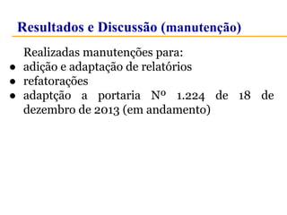 Resultados e Discussão (manutenção) 
Realizadas manutenções para: 
● adição e adaptação de relatórios 
● refatorações 
● adaptção a portaria Nº 1.224 de 18 de 
dezembro de 2013 (em andamento) 
 
