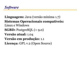 Software 
Linguagem: Java (versão minima 1.7) 
Sistemas Operacionais compatíveis: 
Linux e Windows 
SGBD: PostgreSQL (< 9.0) 
Versão atual: 1.04 
Versão em produção: 1.1 
Licença: GPL v.2 (Open Source) 
 