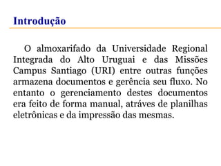Introdução 
O almoxarifado da Universidade Regional 
Integrada do Alto Uruguai e das Missões 
Campus Santiago (URI) entre outras funções 
armazena documentos e gerência seu fluxo. No 
entanto o gerenciamento destes documentos 
era feito de forma manual, atráves de planilhas 
eletrônicas e da impressão das mesmas. 
 