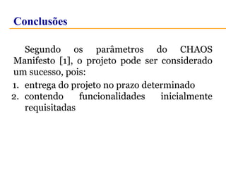 Conclusões 
Segundo os parâmetros do CHAOS 
Manifesto [1], o projeto pode ser considerado 
um sucesso, pois: 
1. entrega do projeto no prazo determinado 
2. contendo funcionalidades inicialmente 
requisitadas 
 