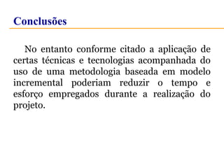 Conclusões 
No entanto conforme citado a aplicação de 
certas técnicas e tecnologias acompanhada do 
uso de uma metodologia baseada em modelo 
incremental poderiam reduzir o tempo e 
esforço empregados durante a realização do 
projeto. 
 