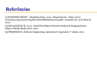 Referências 
[1] STANDISH GROUP – Manifesto Chaos 2013. Disponível em: <http://www. 
versionone.com/assets/img/files/CHAOSManifesto2013.pdf> Acessado em: 15 de Maio de 
2014> 
[2] MCLAUGHLIN B., et. al. ; Head First Object-Oriented Analysis & Design;primeira 
edição; O’Reilly Media, EUA. 2007 
[3] PRESSMAN R.; Software Engineering: Apractioner's Approach, 7ª edição, 2010. 
 