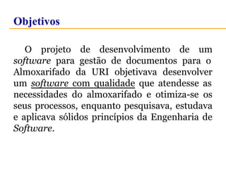 Objetivos 
O projeto de desenvolvimento de um 
software para gestão de documentos para o 
Almoxarifado da URI objetivava desenvolver 
um software com qualidade que atendesse as 
necessidades do almoxarifado e otimiza-se os 
seus processos, enquanto pesquisava, estudava 
e aplicava sólidos princípios da Engenharia de 
Software. 
 