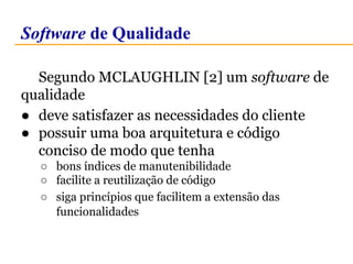 Software de Qualidade 
Segundo MCLAUGHLIN [2] um software de 
qualidade 
● deve satisfazer as necessidades do cliente 
● possuir uma boa arquitetura e código 
conciso de modo que tenha 
○ bons índices de manutenibilidade 
○ facilite a reutilização de código 
○ siga princípios que facilitem a extensão das 
funcionalidades 
 