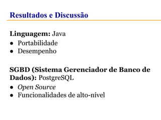 Resultados e Discussão 
Linguagem: Java 
● Portabilidade 
● Desempenho 
SGBD (Sistema Gerenciador de Banco de 
Dados): PostgreSQL 
● Open Source 
● Funcionalidades de alto-nível 
 