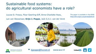 Sustainable food systems:
do agricultural economists have a role?
Louise O. Fresco, Floor Geerling-Eiff, Anne-Charlotte Hoes,
Lan van Wassenaer, Krijn J. Poppe, Jack G.A.J. van der Vorst
The paper is available in the ERAE:
https://doi.org/10.1093/erae/jbab026
 kjpoppe@hccnet.nl www.wur.nl
 