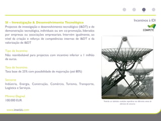 Incentivos à IDI
SI - Investigação & Desenvolvimento Tecnológico
Projectos de investigação e desenvolvimento tecnológico (I&DT) e de
demonstração tecnológica, individuais ou em co-promoção, liderados
por empresas ou associações empresariais. Intervém igualmente, ao
nível da criação e reforço de competências internas de I&DT e da
valorização de I&DT

Tipo de Incentivo
Não reembolsável para projectos com incentivo inferior a 1 milhão
de euros.

Taxa de Incentivo
Taxa base de 25% com possibilidade de majoração (até 80%)

Sectores
Indústria, Energia, Construção, Comércio, Turismo, Transporte,
Logística e Serviços.

Mínimo Elegível
100.000 EUR                                                           Poderão ser deﬁnidas condições especíﬁcas nos diferentes avisos de
                                                                                            abertura de concurso.
 