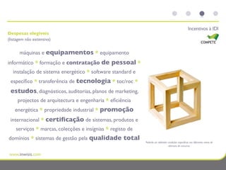 Incentivos à IDI
Despesas elegíveis
(listagem não extensiva)


      máquinas e equipamentos * equipamento
informático * formação e contratação de        pessoal *
  instalação de sistema energético * software standard e
 especíﬁco * transferência de tecnologia * toc/roc *
 estudos, diagnósticos, auditorias, planos de marketing,
     projectos de arquitectura e engenharia * eﬁciência
    energética * propriedade industrial * promoção
 internacional * certiﬁcação de sistemas, produtos e
    serviços * marcas, colecções e insígnias * registo de
domínios * sistemas de gestão pela qualidade        total   Poderão ser deﬁnidas condições especíﬁcas nos diferentes avisos de
                                                                                  abertura de concurso.
 