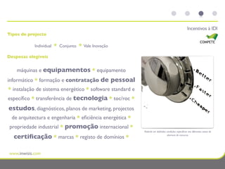 Incentivos à IDI
Tipos de projecto

            Individual   *   Conjunto   *   Vale Inovação

Despesas elegíveis


    máquinas e equipamentos * equipamento
informático * formação e contratação de                     pessoal
* instalação de sistema energético * software standard e
especíﬁco * transferência de tecnologia * toc/roc *
estudos, diagnósticos, planos de marketing, projectos
 de arquitectura e engenharia * eﬁciência energética *
 propriedade industrial * promoção internacional *
                                                                      Poderão ser deﬁnidas condições especíﬁcas nos diferentes avisos de

  certiﬁcação * marcas * registo de domínios *                                              abertura de concurso.
 