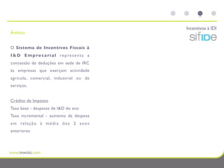 Incentivos à IDI
Âmbito


O Sistema de Incentivos Fiscais à
I & D E m p re s a ri a l re p re s e n t a a
concessão de deduções em sede de IRC
às empresas que exerçam actividade
agrícola, comercial, industrial ou de
serviços.


Crédito de Imposto
Taxa base - despesas de I&D do ano
Taxa incremental - aumento da despesa
e m re l a ç ã o à m é d i a d o s 2 a n o s
anteriores
 