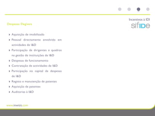 Incentivos à IDI
Despesas Elegíveis


 ‣   Aquisição de imobilizado
 ‣   Pessoal directamente envolvido em
     actividades de I&D
 ‣   Participação de dirigentes e quadros
     na gestão de instituições de I&D
 ‣   Despesas de funcionamento
 ‣   Contratação de actividades de I&D
 ‣   Participação no capital de despesas
     de I&D
 ‣   Registo e manutenção de patentes
 ‣   Aquisição de patentes
 ‣   Auditorias à I&D
 