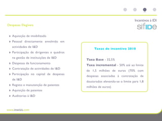 Incentivos à IDI
Despesas Elegíveis


 ‣   Aquisição de imobilizado
 ‣   Pessoal directamente envolvido em
     actividades de I&D
                                                 Taxas de incentivo 2010
 ‣   Participação de dirigentes e quadros
     na gestão de instituições de I&D
                                            Taxa Base - 32,5%
 ‣   Despesas de funcionamento
                                            Taxa incremental - 50% até ao limite
 ‣   Contratação de actividades de I&D
                                            de 1,5 milhões de euros (70% com
 ‣   Participação no capital de despesas
                                            despesas associadas à contratação de
     de I&D
                                            doutorados elevando-se o limite para 1,8
 ‣   Registo e manutenção de patentes
                                            milhões de euros)
 ‣   Aquisição de patentes
 ‣   Auditorias à I&D
 