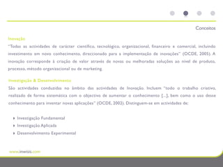 Conceitos

Inovação
“Todas as actividades de carácter científico, tecnológico, organizacional, financeiro e comercial, incluindo
investimento em novo conhecimento, direccionado para a implementação de inovações” (OCDE, 2005). A
inovação corresponde à criação de valor através de novas ou melhoradas soluções ao nível de produto,
processo, método organizacional ou de marketing.

Investigação & Desenvolvimento
São actividades conduzidas no âmbito das actividades de Inovação. Incluem “todo o trabalho criativo,
realizado de forma sistemática com o objectivo de aumentar o conhecimento [...], bem como o uso desse
conhecimento para inventar novas aplicações” (OCDE, 2002). Distinguem-se em actividades de:


  ‣   Investigação Fundamental
  ‣   Investigação Aplicada
  ‣   Desenvolvimento Experimental
 