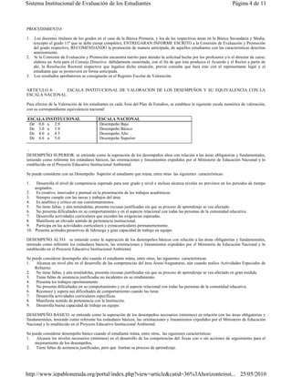 Sistema Institucional de Evaluación de los Estudiantes                                                                  Página 4 de 11



PROCEDIMIENTO:

1.  Los docentes titulares de los grados en el caso de la Básica Primaria, y los de las respectivas áreas en la Básica Secundaria y Media,
   (excepto el grado 11º que se debe cursar completo), ENTREGARAN INFORME ESCRITO a la Comisión de Evaluación y Promoción
   del grado respectivo, RECOMENDANDO la promoción de manera anticipada, de aquellos estudiantes con las características descritas
   anteriormente.
2. Si la Comisión de Evaluación y Promoción encuentra mérito para atender la solicitud hecha por los profesores y/o el director de curso,
   elabora un Acta para el Consejo Directivo debidamente sustentada, con el fin de que éste produzca el Acuerdo y el Rector a partir de
   ahí, la Resolución Rectoral respectiva que legalice dicha situación, previa consulta que hará éste con el representante legal y el
   estudiante que se promoverá en forma anticipada.
3. Los resultados aprobatorios se consignarán en el Registro Escolar de Valoración.


ARTICULO 8:     ESCALA INSTITUCIONAL DE VALORACION DE LOS DESEMPEÑOS Y SU EQUIVALENCIA CON LA
ESCALA NACIONAL.

Para efectos de la Valoración de los estudiantes en cada Área del Plan de Estudios, se establece la siguiente escala numérica de valoración,
con su correspondiente equivalencia nacional:

ESCALA INSTITUCIONAL                      ESCALA NACIONAL
 De 0.0 a 2.9                             Desempeño Bajo
 De 3.0 a 3.9                             Desempeño Básico
 De 4.0 a 4.5                             Desempeño Alto
 De 4.6 a 5.0                             Desempeño Superior

 :
DESEMPEÑO SUPERIOR: se entiende como la superación de los desempeños altos con relación a las áreas obligatorias y fundamentales,
teniendo como referente los estándares básicos, las orientaciones y lineamientos expedidos por el Ministerio de Educación Nacional y lo
establecido en el Proyecto Educativo Institucional Ambiental.

Se puede considerar con un Desempeño Superior al estudiante que reúna, entre otras las siguientes características:

1.   Desarrolla el nivel de competencia esperado para este grado y nivel e incluso alcanza niveles no previstos en los períodos de tiempo
    asignados.
2. Es creativo, innovador y puntual en la presentación de los trabajos académicos.
3. Siempre cumple con las tareas y trabajos del área.
4. Es analítico y critico en sus cuestionamientos.
5. No tiene faltas, y aún teniéndolas, presenta excusas justificadas sin que su proceso de aprendizaje se vea afectado.
6. No presenta dificultades en su comportamiento y en el aspecto relacional con todas las personas de la comunidad educativa.
7. Desarrolla actividades curriculares que exceden las exigencias esperadas.
8. Manifiesta un elevado sentido de pertenencia institucional.
9. Participa en las actividades curriculares y extracurriculares permanentemente.
10. Presenta actitudes proactivas de liderazgo y gran capacidad de trabajo en equipo.

DESEMPEÑO ALTO: se entiende como la superación de los desempeños básicos con relación a las áreas obligatorias y fundamentales,
teniendo como referente los estándares básicos, las orientaciones y lineamientos expedidos por el Ministerio de Educación Nacional y lo
establecido en el Proyecto Educativo Institucional Ambiental.

Se puede considerar desempeño alto cuando el estudiante reúna, entre otras, las siguientes características:
1.   Alcanza un nivel alto en el desarrollo de las competencias del área Áreas/Asignaturas, aún cuando realice Actividades Especiales de
    Refuerzo.
2. No tiene faltas, y aún teniéndolas, presenta excusas justificadas sin que su proceso de aprendizaje se vea afectado en gran medida.
3. Tiene faltas de asistencia justificadas no incidentes en su rendimiento.
4. Presenta los trabajos oportunamente.
5. No presenta dificultades en su comportamiento y en el aspecto relacional con todas las personas de la comunidad educativa.
6. Reconoce y supera sus dificultades de comportamiento cuando las tiene.
7. Desarrolla actividades curriculares específicas.
8. Manifiesta sentido de pertenencia con la Institución.
9. Desarrolla buena capacidad de trabajo en equipo.

DESEMPEÑO BÁSICO: se entiende como la superación de los desempeños necesarios (mínimos) en relación con las áreas obligatorias y
fundamentales, teniendo como referente los estándares básicos, las orientaciones y lineamientos expedidos por el Ministerio de Educación
Nacional y lo establecido en el Proyecto Educativo Institucional Ambiental.

Se puede considerar desempeño básico cuando el estudiante reúna, entre otras, las siguientes características:
1.   Alcanza los niveles necesarios (mínimos) en el desarrollo de las competencias del Áreas con o sin acciones de seguimiento para el
    mejoramiento de los desempeños.
2. Tiene faltas de asistencia justificadas, pero que limitan su proceso de aprendizaje.




http://www.iepabloneruda.org/portal/index.php?view=article&catid=36%3Ahorizonteinst... 25/05/2010
 
