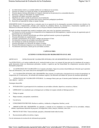 Sistema Institucional de Evaluación de los Estudiantes                                                                  Página 5 de 11



3.  Es relativamente creativo y su sentido analítico no se evidencia en sus acciones.
4.  Presenta sus trabajos en el límite del tiempo y la oportunidad de hacerlo.
5.  Presenta algunas mínimas dificultades en el aspecto relacional con las personas de su comunidad educativa.
6.  Reconoce y supera sus dificultades de comportamiento.
7.  Desarrolla actividades curriculares específicas.
8.  Manifiesta un relativo sentido de pertenencia con la Institución.
9.  Utiliza estrategias de apoyo necesarias para resolver situaciones pedagógicas pendientes.
10. Desarrolla una capacidad de trabajo en equipo limitada.

DESEMPEÑO BAJO: El desempeño bajo se entiende como la no superación de los desempeños necesarios (mínimos) con relación a las
áreas obligatorias y fundamentales, teniendo como referente los estándares básicos, las orientaciones y lineamientos expedidos por el
Ministerio de Educación Nacional y lo establecido en el Proyecto Educativo Institucional Ambiental.

Se puede considerar desempeño bajo cuando el estudiante reúna, entre otras, las siguientes características:
1.   No alcanza los niveles necesarios en el desarrollo de las competencias del área/asignaturas y requiere acciones de seguimiento para el
    mejoramiento de los desempeños.
2.   Presenta faltas de asistencia injustificadas que afectan significativamente su proceso de aprendizaje.
3.   Presenta dificultades de comportamiento.
4.   Incumple constantemente con las tareas y trabajos que promueve el área.
5.   No desarrolla el mínimo de actividades curriculares requeridas.
6.   No manifiesta un sentido de pertenencia a la institución.
7.   Presenta dificultades en el desarrollo de trabajos en equipo.
8.   Presenta dificultad para integrarse en sus relaciones con los demás.
9.   No demuestra motivación e interés por las actividades escolares.


                                                           CAPITULO TRES

                                 ACCIONES Y ESTRATEGIAS DE MEJORAMIENTO EN EL SIEE


ARTÍCULO 9:                ESTRATEGIAS DE VALORACIÓN INTEGRAL DE LOS DESEMPEÑOS DE LOS ESTUDIANTES:

Una ESTRATEGIA, es el camino establecido por la institución desde un área o un conjunto de áreas para que los estudiantes de un grupo o
grado demuestren desde sus dimensiones personales, sociales y cognitivas que han desarrollado las competencias necesarias para los
desempeños propuestos.

1.      LA ESTRATEGIA DE VALORACIÓN: Es el conjunto articulado y lógico de acciones desarrolladas por el docente que le permiten
tener una información y una visión claras de los desempeños de los estudiantes.

2.    LA VALORACIÓN INTEGRAL DEL DESEMPEÑO: Hace alusión a la explicación o descripción de los niveles de aprendizaje, de
comprensión, de la motivación y de actitudes del estudiante respecto a las diferentes actividades del proceso de enseñanza aprendizaje.

3.      ESTRATEGIAS DE VALORACIÓN INTEGRAL: La estrategia básica para que el docente pueda finalmente emitir un juicio de
valor objetivo – asertivo.

Estrategias desarrollar:

•      INTEGRACION: La participación de los estudiantes en actividades culturales, deportivas, recreativas y lúdicas.

•      LIDERAZGO: Los estudiantes que se destaquen por su trabajo en el grupo centrado en liderazgo positivo.

•      Trabajo en equipo.

•      Mapas mentales, conceptuales, mentefactos.

•      Uso de las tic.

•      CONOCIMIENTOS PREVIOS: Realizar su análisis y validación, el diagnóstico familiar y social.

•      OBSERVACIÓN DEL DESEMPEÑO: las aptitudes y actitudes de los estudiantes en el desarrollo de las actividades, trabajos,
    debates, experimentos desarrollo de proyectos, investigaciones, tareas, ensayos, exámenes, entre otros.

•      PROYECTO DE VIDA: Transversalizado, apoyado y alimentado desde todas las áreas.

•      Reconocimiento público de méritos y logros.

Uso de instrumentos de recolección de información por período




http://www.iepabloneruda.org/portal/index.php?view=article&catid=36%3Ahorizonteinst... 25/05/2010
 