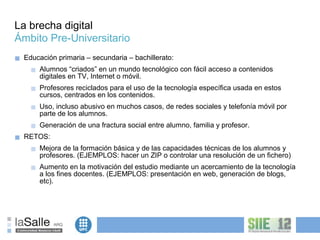 La brecha digital
Ámbito Pre-Universitario
■   Educación primaria – secundaria – bachillerato:
      ■   Alumnos “criados” en un mundo tecnológico con fácil acceso a contenidos
          digitales en TV, Internet o móvil.
      ■   Profesores reciclados para el uso de la tecnología específica usada en estos
          cursos, centrados en los contenidos.
      ■   Uso, incluso abusivo en muchos casos, de redes sociales y telefonía móvil por
          parte de los alumnos.
      ■   Generación de una fractura social entre alumno, familia y profesor.
■   RETOS:
      ■   Mejora de la formación básica y de las capacidades técnicas de los alumnos y
          profesores. (EJEMPLOS: hacer un ZIP o controlar una resolución de un fichero)
      ■   Aumento en la motivación del estudio mediante un acercamiento de la tecnología
          a los fines docentes. (EJEMPLOS: presentación en web, generación de blogs,
          etc).
 