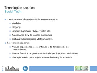 Tecnologías sociales
Social Tech.

■   …acercamiento al uso docente de tecnologías como:
      ■   YouTube.
      ■   Blogging.
      ■   Linkedin, Facebook, Flicker, Twitter, etc.
      ■   Aplicaciones 3D y de realidad aumentada.
      ■   Códigos Bidimensionales y telefonía móvil.
■   Estos sistemas aportan:
      ■   Nuevas capacidades representativas y de demostración de
          conocimientos.
      ■   Nuevos formatos de generación tanto de ejercicios como evaluativos
      ■   Un mayor interés por el seguimiento de la clase y de la materia
 