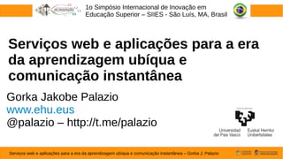 Serviços web e aplicações para a era
da aprendizagem ubíqua e
comunicação instantânea
Gorka Jakobe Palazio
www.ehu.eus
@palazio – http://t.me/palazio
1o Simpósio Internacional de Inovação em
Educação Superior – SIIES - São Luís, MA, Brasil
Serviços web e aplicações para a era da aprendizagem ubíqua e comunicação instantânea – Gorka J. Palazio
 