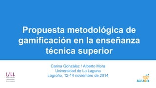 Propuesta metodológica de gamificación en la enseñanza técnica superior 
Carina González / Alberto Mora 
Universidad de La Laguna 
Logroño, 12-14 noviembre de 2014  