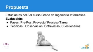 Propuesta 
Estudiantes del 3er curso Grado de Ingeniería Informática. 
Evaluación: 
●Fases: Pre-Post Proyecto/ Proceso/Tarea 
●Técnicas: Observación, Entrevistas, Cuestionarios  