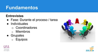 Fundamentos 
Entrevistas 
●Fase: Durante el proceso / tarea 
●Individuales 
oCoordinadores 
oMiembros 
●Grupales 
oEquipos 
 