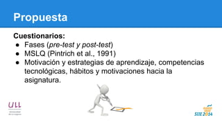 Propuesta 
Cuestionarios: 
●Fases (pre-test y post-test) 
●MSLQ (Pintrich et al., 1991) 
●Motivación y estrategias de aprendizaje, competencias tecnológicas, hábitos y motivaciones hacia la asignatura.  