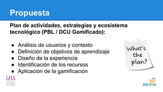 Propuesta 
Plan de actividades, estrategias y ecosistema tecnológico (PBL / DCU Gamificado): 
●Análisis de usuarios y contexto 
●Definición de objetivos de aprendizaje 
●Diseño de la experiencia 
●Identificación de los recursos 
●Aplicación de la gamificación 
 