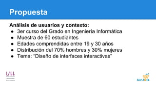 Propuesta 
Análisis de usuarios y contexto: 
●3er curso del Grado en Ingeniería Informática 
●Muestra de 60 estudiantes 
●Edades comprendidas entre 19 y 30 años 
●Distribución del 70% hombres y 30% mujeres 
●Tema: “Diseño de interfaces interactivas”  