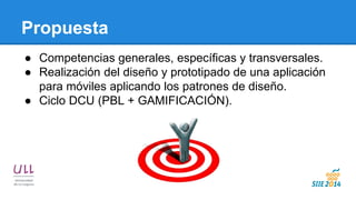 Propuesta 
●Competencias generales, específicas y transversales. 
●Realización del diseño y prototipado de una aplicación para móviles aplicando los patrones de diseño. 
●Ciclo DCU (PBL + GAMIFICACIÓN). 
 