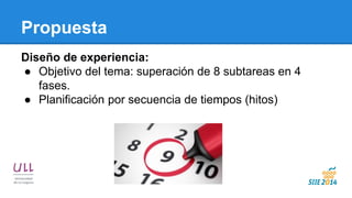 Propuesta 
Diseño de experiencia: 
●Objetivo del tema: superación de 8 subtareas en 4 fases. 
●Planificación por secuencia de tiempos (hitos) 
 