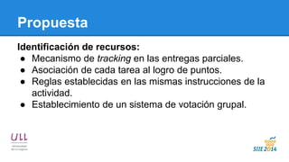 Propuesta 
Identificación de recursos: 
●Mecanismo de tracking en las entregas parciales. 
●Asociación de cada tarea al logro de puntos. 
●Reglas establecidas en las mismas instrucciones de la actividad. 
●Establecimiento de un sistema de votación grupal. 
 