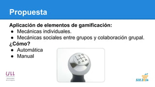 Propuesta 
Aplicación de elementos de gamificación: 
●Mecánicas individuales. 
●Mecánicas sociales entre grupos y colaboración grupal. 
¿Cómo? 
●Automática 
●Manual  