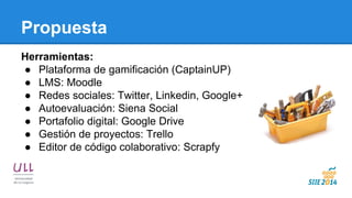 Propuesta 
Herramientas: 
●Plataforma de gamificación (CaptainUP) 
●LMS: Moodle 
●Redes sociales: Twitter, Linkedin, Google+ 
●Autoevaluación: Siena Social 
●Portafolio digital: Google Drive 
●Gestión de proyectos: Trello 
●Editor de código colaborativo: Scrapfy  
