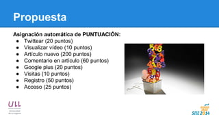 Propuesta 
Asignación automática de PUNTUACIÓN: 
●Twittear (20 puntos) 
●Visualizar vídeo (10 puntos) 
●Artículo nuevo (200 puntos) 
●Comentario en artículo (60 puntos) 
●Google plus (20 puntos) 
●Visitas (10 puntos) 
●Registro (50 puntos) 
●Acceso (25 puntos)  