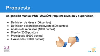 Propuesta 
Asignación manual PUNTUACIÓN (requiere revisión y supervisión): 
●Definición de ideas (100 puntos) 
●Definición del problema/proyecto (500 puntos) 
●Análisis de requisitos (1000 puntos) 
●Diseño (2500 puntos) 
●Prototipado (5000 puntos) 
●Evaluación (10000 puntos)  