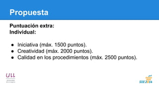 Propuesta 
Puntuación extra: 
Individual: 
●Iniciativa (máx. 1500 puntos). 
●Creatividad (máx. 2000 puntos). 
●Calidad en los procedimientos (máx. 2500 puntos).  