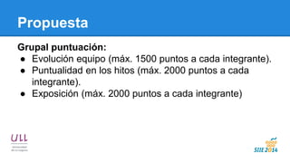 Propuesta 
Grupal puntuación: 
●Evolución equipo (máx. 1500 puntos a cada integrante). 
●Puntualidad en los hitos (máx. 2000 puntos a cada integrante). 
●Exposición (máx. 2000 puntos a cada integrante)  