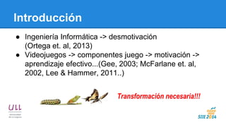 Introducción 
●Ingeniería Informática -> desmotivación (Ortega et. al, 2013) 
●Videojuegos -> componentes juego -> motivación -> aprendizaje efectivo...(Gee, 2003; McFarlane et. al, 2002, Lee & Hammer, 2011..) 
Transformación necesaria!!!  