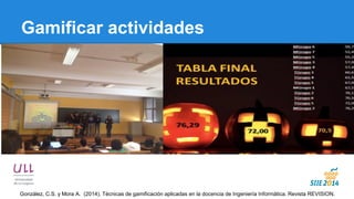 Gamificar actividades 
González, C.S. y Mora A. (2014). Técnicas de gamificación aplicadas en la docencia de Ingeniería Informática. Revista REVISION.  
