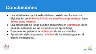 Conclusiones 
●Las actividades tradicionales deben coexistir con los medios digitales en un ambiente híbrido de enseñanza-aprendizaje, tanto formal como informal. 
●Las mecánicas de juego pueden convertirse en estrategias útiles para ser aplicadas en las actividades de aprendizaje. 
●Este enfoque potencia la motivación de los estudiantes. 
●Aportación del componente “adictivo” de los videojuegos en el diseño instruccional.  