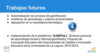 Trabajos futuros 
●Automatización de procesos de gamificación. 
●Analíticas de aprendizaje y sistema recomendador. 
●Agrupación en un ecosistema tecnológico. 
●Implementación de la plataforma “GAMIFULL” (Entorno personal de aprendizaje formal e informal gamificado); Proyecto de Innovación Educativa del Vicerrectorado de Calidad e Innovación Educativa de la Universidad de La Laguna. 2014-2015.  